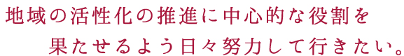 地域の活性化の推進に中心的な役割を果たせるよう日々努力して行きたい。