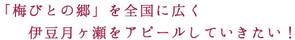 「梅びとの郷」を全国に広く伊豆月ヶ瀬をアピールしていきたい！